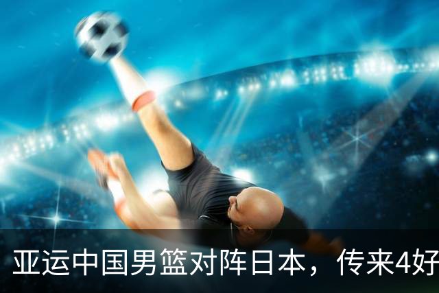 亚运中国男篮对阵日本，传来4好消息和2坏消息，男篮有望拿下胜利
